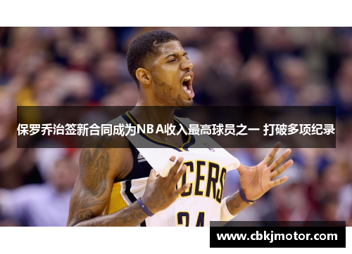 保罗乔治签新合同成为NBA收入最高球员之一 打破多项纪录