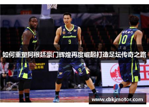 如何重塑阿根廷豪门辉煌再度崛起打造足坛传奇之路