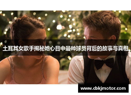 土耳其女歌手揭秘她心目中最帅球员背后的故事与真相