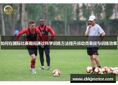 如何在国际比赛期间通过科学训练方法提升运动员表现与训练效果