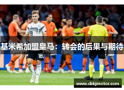 基米希加盟皇马：转会的后果与期待